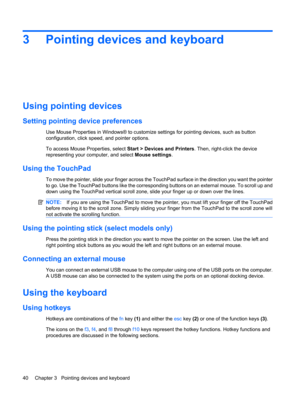Page 503 Pointing devices and keyboard
Using pointing devices
Setting pointing device preferences
Use Mouse Properties in Windows® to customize settings for pointing devices, such as button
configuration, click speed, and pointer options.
To access Mouse Properties, select Start > Devices and Printers. Then, right-click the device
representing your computer, and select Mouse settings.
Using the TouchPad
To move the pointer, slide your finger across the TouchPad surface in the direction you want the pointer
to...