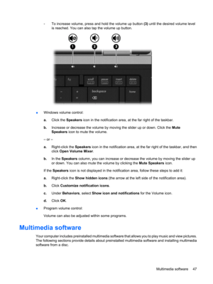 Page 57◦To increase volume, press and hold the volume up button (3) until the desired volume level
is reached. You can also tap the volume up button.
●Windows volume control:
a.Click the Speakers icon in the notification area, at the far right of the taskbar.
b.Increase or decrease the volume by moving the slider up or down. Click the Mute
Speakers icon to mute the volume.
– or –
a.Right-click the Speakers icon in the notification area, at the far right of the taskbar, and then
click Open Volume Mixer.
b.In the...