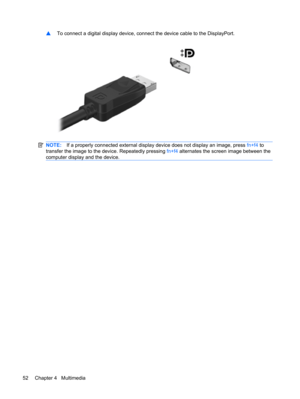 Page 62▲To connect a digital display device, connect the device cable to the DisplayPort.
NOTE:If a properly connected external display device does not display an image, press fn+f4 to
transfer the image to the device. Repeatedly pressing fn+f4 alternates the screen image between the
computer display and the device.
52 Chapter 4   Multimedia 