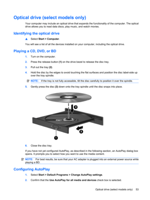 Page 63Optical drive (select models only)
Your computer may include an optical drive that expands the functionality of the computer. The optical
drive allows you to read data discs, play music, and watch movies.
Identifying the optical drive
▲Select Start > Computer.
You will see a list of all the devices installed on your computer, including the optical drive.
Playing a CD, DVD, or BD
1.Turn on the computer.
2.Press the release button (1) on the drive bezel to release the disc tray.
3.Pull out the tray (2)....
