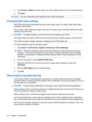 Page 643.Click Choose a default, and then select one of the available options for each media type listed.
4.Click Save.
NOTE:For more information about AutoPlay, refer to Help and Support.
Changing DVD region settings
Most DVDs that contain copyrighted files also contain region codes. The region codes help protect
copyrights internationally.
You can play a DVD containing a region code only if the region code on the DVD matches the region
setting on your DVD drive.
CAUTION:The region settings on your DVD drive...