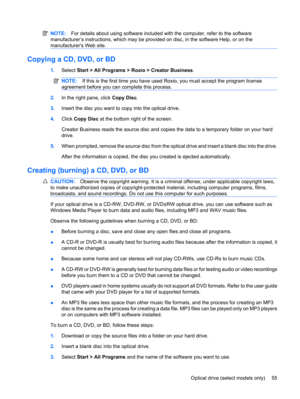 Page 65NOTE:For details about using software included with the computer, refer to the software
manufacturer’s instructions, which may be provided on disc, in the software Help, or on the
manufacturers Web site.
Copying a CD, DVD, or BD
1.Select Start > All Programs > Roxio > Creator Business.
NOTE:If this is the first time you have used Roxio, you must accept the program license
agreement before you can complete this process.
2.In the right pane, click Copy Disc.
3.Insert the disc you want to copy into the...
