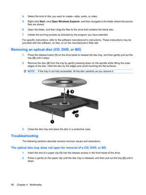 Page 664.Select the kind of disc you want to create—data, audio, or video.
5.Right-click Start, click Open Windows Explorer, and then navigate to the folder where the source
files are stored.
6.Open the folder, and then drag the files to the drive that contains the blank disc.
7.Initiate the burning process as directed by the program you have selected.
For specific instructions, refer to the software manufacturers instructions. These instructions may be
provided with the software, on disc, or on the...