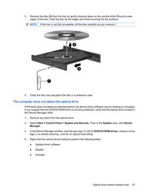 Page 673.Remove the disc (3) from the tray by gently pressing down on the spindle while lifting the outer
edges of the disc. Hold the disc by the edges and avoid touching the flat surfaces.
NOTE:If the tray is not fully accessible, tilt the disc carefully as you remove it.
4.Close the disc tray and place the disc in a protective case.
The computer does not detect the optical drive
If Windows does not detect an attached device, the device driver software may be missing or corrupted.
If you suspect that the...