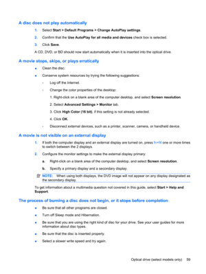 Page 69A disc does not play automatically
1.Select Start > Default Programs > Change AutoPlay settings.
2.Confirm that the Use AutoPlay for all media and devices check box is selected.
3.Click Save.
A CD, DVD, or BD should now start automatically when it is inserted into the optical drive.
A movie stops, skips, or plays erratically
●Clean the disc.
●Conserve system resources by trying the following suggestions:
◦Log off the Internet.
◦Change the color properties of the desktop:
1. Right-click on a blank area of...