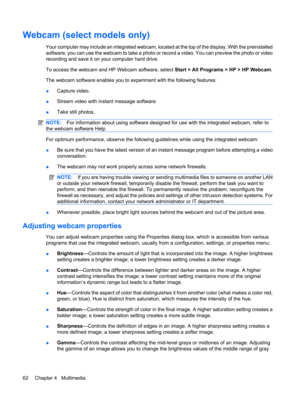 Page 72Webcam (select models only)
Your computer may include an integrated webcam, located at the top of the display. With the preinstalled
software, you can use the webcam to take a photo or record a video. You can preview the photo or video
recording and save it on your computer hard drive.
To access the webcam and HP Webcam software, select Start > All Programs > HP > HP Webcam.
The webcam software enables you to experiment with the following features:
●Capture video.
●Stream video with instant message...