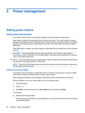 Page 745 Power management
Setting power options
Using power-saving states
The computer has two power-saving states enabled at the factory: Sleep and Hibernation.
When Sleep is initiated, the power lights blink and the screen clears. Your work is saved to memory,
letting you exit Sleep faster than exiting Hibernation. If the computer is in the Sleep state for an extended
period or if the battery reaches a critical battery level while in the Sleep state, the computer initiates
Hibernation.
When Hibernation is...