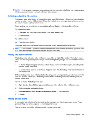 Page 75NOTE:If you have set a password to be required when the computer exits Sleep, you must enter your
Windows password before your work will return to the screen.
Initiating and exiting Hibernation
The system is set at the factory to initiate Hibernation after 1080 minutes (18 hours) of inactivity when
running on battery power, 1080 minutes (18 hours) of inactivity when running on external power, or when
the battery reaches a critical battery level.
Power settings and timeouts can be changed using Power...