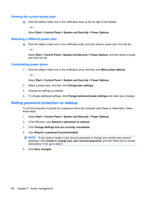 Page 76Viewing the current power plan
▲Click the battery meter icon in the notification area, at the far right of the taskbar.
– or –
Select Start > Control Panel > System and Security > Power Options.
Selecting a different power plan
▲Click the battery meter icon in the notification area, and then select a power plan from the list.
– or –
Select Start > Control Panel > System and Security > Power Options, and then select a power
plan from the list.
Customizing power plans
1.Click the battery meter icon in the...