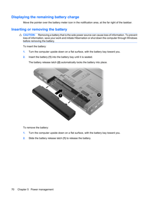 Page 80Displaying the remaining battery charge
Move the pointer over the battery meter icon in the notification area, at the far right of the taskbar.
Inserting or removing the battery
CAUTION:Removing a battery that is the sole power source can cause loss of information. To prevent
loss of information, save your work and initiate Hibernation or shut down the computer through Windows
before removing the battery.
To insert the battery:
1.Turn the computer upside down on a flat surface, with the battery bay...