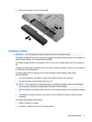 Page 813.Remove the battery from the computer (2).
Charging a battery
WARNING!Do not charge the computer battery while you are onboard aircraft.
The battery charges whenever the computer is plugged into external power through an AC adapter, an
optional power adapter, or an optional docking device.
The battery charges whether the computer is off or in use, but it charges faster when the computer is
off.
Charging may take longer if a battery is new, has been unused for 2 weeks or more, or is much warmer
or cooler...