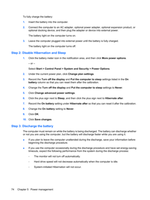Page 84To fully charge the battery:
1.Insert the battery into the computer.
2.Connect the computer to an AC adapter, optional power adapter, optional expansion product, or
optional docking device, and then plug the adapter or device into external power.
The battery light on the computer turns on.
3.Leave the computer plugged into external power until the battery is fully charged.
The battery light on the computer turns off.
Step 2: Disable Hibernation and Sleep
1.Click the battery meter icon in the notification...