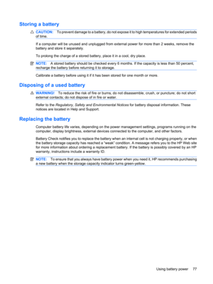 Page 87Storing a battery
CAUTION:To prevent damage to a battery, do not expose it to high temperatures for extended periods
of time.
If a computer will be unused and unplugged from external power for more than 2 weeks, remove the
battery and store it separately.
To prolong the charge of a stored battery, place it in a cool, dry place.
NOTE:A stored battery should be checked every 6 months. If the capacity is less than 50 percent,
recharge the battery before returning it to storage.
Calibrate a battery before...