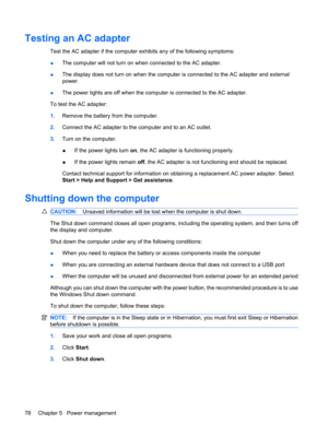 Page 88Testing an AC adapter
Test the AC adapter if the computer exhibits any of the following symptoms:
●The computer will not turn on when connected to the AC adapter.
●The display does not turn on when the computer is connected to the AC adapter and external
power.
●The power lights are off when the computer is connected to the AC adapter.
To test the AC adapter:
1.Remove the battery from the computer.
2.Connect the AC adapter to the computer and to an AC outlet.
3.Turn on the computer.
●If the power lights...
