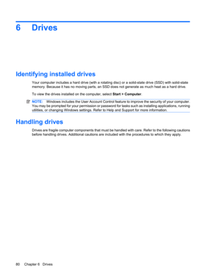 Page 906Drives
Identifying installed drives
Your computer includes a hard drive (with a rotating disc) or a solid-state drive (SSD) with solid-state
memory. Because it has no moving parts, an SSD does not generate as much heat as a hard drive.
To view the drives installed on the computer, select Start > Computer.
NOTE:Windows includes the User Account Control feature to improve the security of your computer.
You may be prompted for your permission or password for tasks such as installing applications, running...