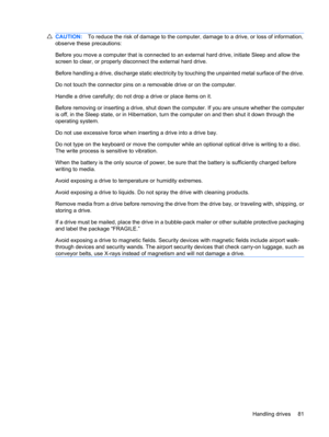 Page 91CAUTION:To reduce the risk of damage to the computer, damage to a drive, or loss of information,
observe these precautions:
Before you move a computer that is connected to an external hard drive, initiate Sleep and allow the
screen to clear, or properly disconnect the external hard drive.
Before handling a drive, discharge static electricity by touching the unpainted metal surface of the drive.
Do not touch the connector pins on a removable drive or on the computer.
Handle a drive carefully; do not drop...