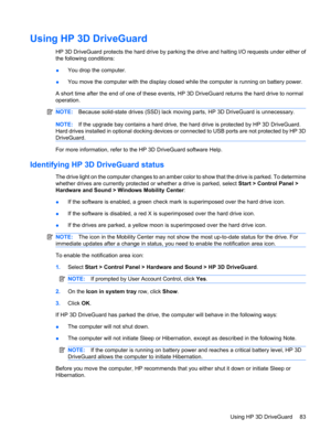 Page 93Using HP 3D DriveGuard 
HP 3D DriveGuard protects the hard drive by parking the drive and halting I/O requests under either of
the following conditions:
●You drop the computer.
●You move the computer with the display closed while the computer is running on battery power.
A short time after the end of one of these events, HP 3D DriveGuard returns the hard drive to normal
operation.
NOTE:Because solid-state drives (SSD) lack moving parts, HP 3D DriveGuard is unnecessary.
NOTE:If the upgrade bay contains a...