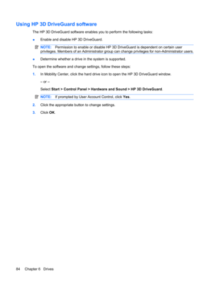 Page 94Using HP 3D DriveGuard software
The HP 3D DriveGuard software enables you to perform the following tasks:
●Enable and disable HP 3D DriveGuard.
NOTE:Permission to enable or disable HP 3D DriveGuard is dependent on certain user
privileges. Members of an Administrator group can change privileges for non-Administrator users.
●Determine whether a drive in the system is supported.
To open the software and change settings, follow these steps:
1.In Mobility Center, click the hard drive icon to open the HP 3D...