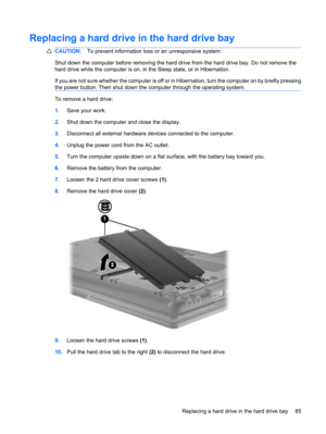 Page 95Replacing a hard drive in the hard drive bay
CAUTION:To prevent information loss or an unresponsive system:
Shut down the computer before removing the hard drive from the hard drive bay. Do not remove the
hard drive while the computer is on, in the Sleep state, or in Hibernation.
If you are not sure whether the computer is off or in Hibernation, turn the computer on by briefly pressing
the power button. Then shut down the computer through the operating system.
To remove a hard drive:
1.Save your work....