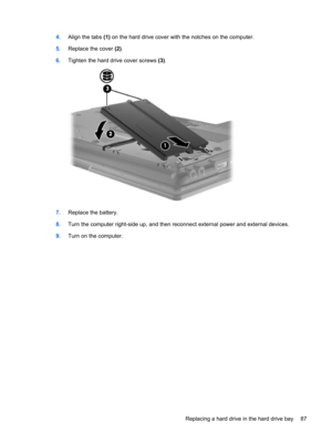 Page 974.Align the tabs (1) on the hard drive cover with the notches on the computer.
5.Replace the cover (2).
6.Tighten the hard drive cover screws (3).
7.Replace the battery.
8.Turn the computer right-side up, and then reconnect external power and external devices.
9.Turn on the computer.
Replacing a hard drive in the hard drive bay 87 