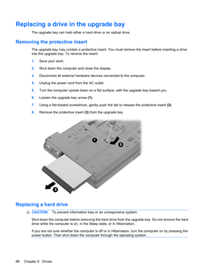 Page 98Replacing a drive in the upgrade bay
The upgrade bay can hold either a hard drive or an optical drive.
Removing the protective insert
The upgrade bay may contain a protective insert. You must remove the insert before inserting a drive
into the upgrade bay. To remove the insert:
1.Save your work.
2.Shut down the computer and close the display.
3.Disconnect all external hardware devices connected to the computer.
4.Unplug the power cord from the AC outlet.
5.Turn the computer upside down on a flat surface,...