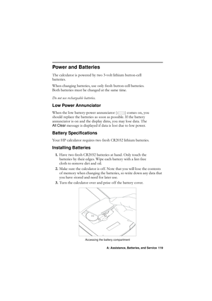 Page 119A: Assistance, Batteries, and Service 119
Power and Batteries
7KHFDOFXODWRULVSRZHUHGE\WZRYROWOLWKLXPEXWWRQFHOO
EDWWHULHV
:KHQFKDQJLQJEDWWHULHVXVHRQO\IUHVKEXWWRQFHOOEDWWHULHV
%RWKEDWWHULHVPXVWEHFKDQJHGDWWKHVDPHWLPH
RQRWXVHUHFKDUJHDEOHEDWWHULHV
Low Power Annunciator
:KHQWKHORZEDWWHU\SRZHUDQQXQFLDWRU \fFRPHVRQ\RX
VKRXOGUHSODFHWKHEDWWHULHVDVVRRQDVSRVVLEOH,IWKHEDWWHU\
DQQXQFLDWRULVRQDQGWKHGLVSOD\GLPV\RXPD\ORVHGDWD7KH
All Clear...
