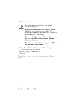 Page 120120 A: Assistance, Batteries, and Service
5HPRYHERWKEDWWHULHV
 ,QVHUWWKHQHZEDWWHULHVPDNLQJVXUHWKDWWKHSRVLWLYHVLJQ
\fRQHDFKEDWWHU\LVIDFLQJRXWZDUG
 5HSODFHWKHEDWWHU\FRPSDUWPHQWOLG
 3UHVV
1
,IWKHFDOFXODWRUGRHVQRWWXUQRQIROORZWKHSURFHGXUHVLQWKHQH[W
VHFWLRQ
Warning
7KHUHLVDGDQJHURIH[SORVLRQLIEDWWHULHVDUH
LQFRUUHFWO\UHSODFHG
5HSODFHRQO\ZLWKWKHVDPHW\SHRIEDWWHU\RUZLWK
HTXLYDOHQWEDWWHULHVDVUHFRPPHQGHGE\WKH...