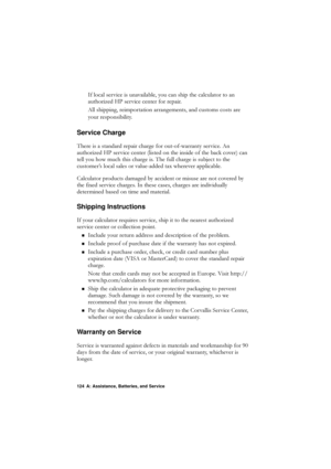 Page 124124 A: Assistance, Batteries, and Service
,IORFDOVHUYLFHLVXQDYDLODEOH\RXFDQVKLSWKHFDOFXODWRUWRDQ
DXWKRUL]HG+3VHUYLFHFHQWHUIRUUHSDLU
$OOVKLSSLQJUHLPSRUWDWLRQDUUDQJHPHQWVDQGFXVWRPVFRVWVDUH
\RXUUHVSRQVLELOLW\
Service Charge
7KHUHLVDVWDQGDUGUHSDLUFKDUJHIRURXWRIZDUUDQW\VHUYLFH$Q
DXWKRUL]HG+3VHUYLFHFHQWHUOLVWHGRQWKHLQVLGHRIWKHEDFNFRYHU\fFDQ
WHOO\RXKRZPXFKWKLVFKDUJHLV7KHIXOOFKDUJHLVVXEMHFWWRWKH...