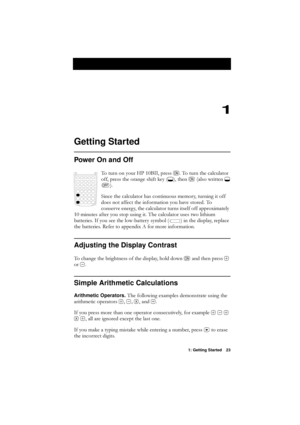 Page 231: Getting Started 23
1
Getting Started
Power On and Off
7RWXUQRQ\RXU+3%,,SUHVV17RWXUQWKHFDOFXODWRU
RIISUHVVWKHRUDQJHVKLIWNH\
*\fWKHQ1DOVRZULWWHQ*
W
\f
6LQFHWKHFDOFXODWRUKDVFRQWLQXRXVPHPRU\WXUQLQJLWRII
GRHVQRWDIIHFWWKHLQIRUPDWLRQ\RXKDYHVWRUHG7R
FRQVHUYHHQHUJ\WKHFDOFXODWRUWXUQVLWVHOIRIIDSSUR[LPDWHO\
PLQXWHVDIWHU\RXVWRSXVLQJLW7KHFDOFXODWRUXVHVWZROLWKLXP
EDWWHULHV,I\RXVHHWKHORZEDWWHU\V\PERO \fLQWKHGLVSOD\UHSODFH...