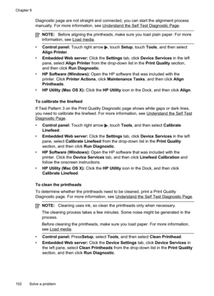 Page 106
Diagnostic page are not straight and connected, you can start the alignment process
manually. For more information, see 
UnderstandtheSelfTestDiagnosticPage.
NOTE:Before aligning the printheads, make sure you load plain paper. For more
information, see 
Loadmedia.
• Control panel:  Touch right arrow , touch Setup, touch  Tools, and then select
Align Printer .
• Embedded Web server:  Click the Settings tab, click  Device Services  in the left
pane, select  Align Printer  from the drop-down list in the...