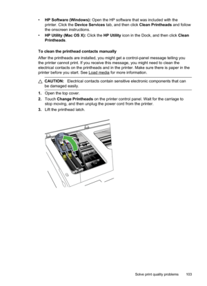 Page 107
•HP Software (Windows):  Open the HP software that was included with the
printer. Click the  Device Services  tab, and then click  Clean Printheads and follow
the onscreen instructions.
• HP Utility (Mac OS X):  Click the HP Utility  icon in the Dock, and then click  Clean
Printheads .
To clean the printhead contacts manually
After the printheads are installed, you might get a control-panel message telling you
the printer cannot print. If you receive this message, you might need to clean the
electrical...