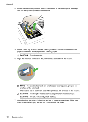 Page 108
4.Lift the handle of the printhead (which corresponds to the control-panel message)
and use it to pull the printhead out of its slot.
5.Obtain clean, dry, soft and lint-free cleaning material. Suitable materials include
paper coffee filters and eyeglass lens cleaning paper.
CAUTION: Do not use water.
6.Wipe the electrical contacts on the printhead but do not touch the nozzles.
NOTE: The electrical contacts are small copper-color squares, grouped on
one face of the printhead.
The nozzles are on a...