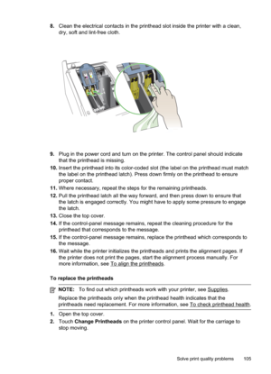 Page 109
8.Clean the electrical contacts in the printhead slot inside the printer with a clean,
dry, soft and lint-free cloth.
9.Plug in the power cord and turn on the printer. The control panel should indicate
that the printhead is missing.
10. Insert the printhead into its color-coded slot (the label on the printhead must match
the label on the printhead latch). Press down firmly on the printhead to ensure
proper contact.
11. Where necessary, repeat the steps for the remaining printheads.
12. Pull the...