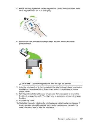 Page 111
5.Before installing a printhead, shake the printhead up and down at least six times
while the printhead is still in its packaging.
6.Remove the new printhead from its package, and then remove its orange
protective caps.
CAUTION: Do not shake printheads after the caps are removed.
7.Insert the printhead into its color-coded slot (the label on the printhead must match
the label on the printhead latch). Press down firmly on the printhead to ensure
proper contact.
8. Pull the printhead latch all the way...