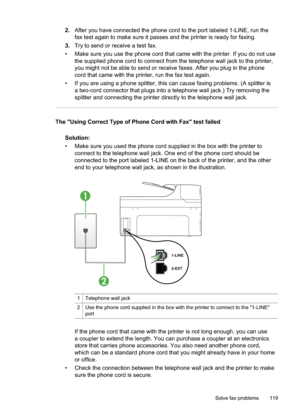 Page 123
2.After you have connected the phone cord to the port labeled 1-LINE, run the
fax test again to make sure it passes and the printer is ready for faxing.
3. Try to send or receive a test fax.
• Make sure you use the phone cord that came with the printer. If you do not use the supplied phone cord to connect from the telephone wall jack to the printer,
you might not be able to send or receive faxes. After you plug in the phone
cord that came with the printer, run the fax test again.
• If you are using a...