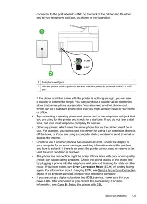 Page 127
connected to the port labeled 1-LINE on the back of the printer and the other
end to your telephone wall jack, as shown in the illustration.
1
2
1Telephone wall jack
2Use the phone cord supplied in the box with the printer to connect to the "1-LINE"
port
If the phone cord that came with the printer is not long enough, you can use
a coupler to extend the length. You can purchase a coupler at an electronics
store that carries phone accessories. You also need another phone cord,
which can be a...