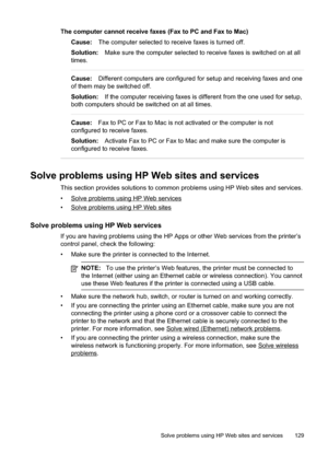 Page 133
The computer cannot receive faxes (Fax to PC and Fax to Mac)Cause: The computer selected to receive faxes is turned off.
Solution: Make sure the computer selected to receive faxes is switched on at all
times.
Cause: Different computers are configured for setup and receiving faxes and one
of them may be switched off.
Solution: If the computer receiving faxes is different from the one used for setup,
both computers should be switched on at all times.
Cause: Fax to PC or Fax to Mac is not activated or the...