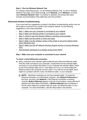 Page 141
Step 3 - Run the Wireless Network Test
For wireless networking issues, run the Wireless Network Test. To print a Wireless
Network Test page, touch right arrow 
, touch Network , touch Wireless , and then
select  Wireless Network Test . If a problem is detected, the printed test report
includes recommendations that might help solve the problem.
Advanced wireless troubleshooting
If you have tried the suggestions provided in the Basic troubleshooting section and are
still unable to connect to your printer...