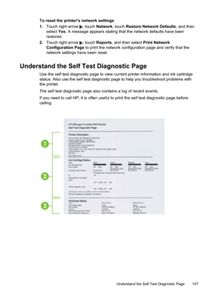 Page 151
To reset the printer's network settings
1.Touch right arrow 
, touch  Network , touch Restore Network Defaults , and then
select  Yes. A message appears stating that the network defaults have been
restored.
2. Touch right arrow 
, touch  Reports , and then select  Print Network
Configuration Page  to print the network configuration page and verify that the
network settings have been reset.
Understand the Self Test Diagnostic Page
Use the self test diagnostic page to view current printer information...