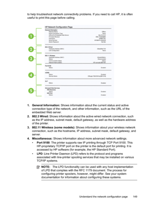 Page 153
to help troubleshoot network connectivity problems. If you need to call HP, it is often
useful to print this page before calling.
1
2
3
4
5
1. General Information: Shows information about the current status and active
connection type of the network, and other information, such as the URL of the
embedded Web server.
2. 802.3 Wired:  Shows information about the active wired network connection, such
as the IP address, subnet mask, default gateway, as well as the hardware address
of the printer.
3. 802.11...