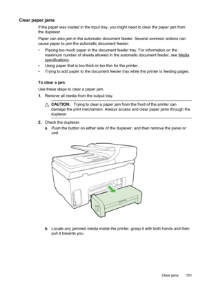 Page 155
Clear paper jams
If the paper was loaded in the input tray, you might need to clear the paper jam from
the duplexer.
Paper can also jam in the automatic document feeder. Several common actions can
cause paper to jam the automatic document feeder:
• Placing too much paper in the document feeder tray. For information on themaximum number of sheets allowed in the automatic document feeder, see 
Media
specifications.
• Using paper that is too thick or too thin for the printer.
• Trying to add paper to the...