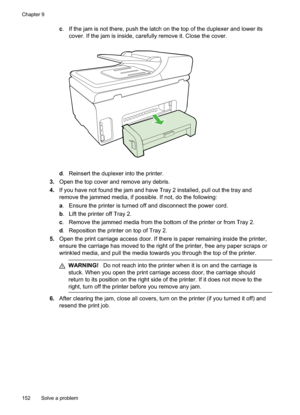 Page 156
c. If the jam is not there, push the latch on the top of the duplexer and lower its
cover. If the jam is inside, carefully remove it. Close the cover.
d. Reinsert the duplexer into the printer.
3. Open the top cover and remove any debris.
4. If you have not found the jam and have Tray 2 installed, pull out the tray and
remove the jammed media, if possible. If not, do the following:
a. Ensure the printer is turned off and disconnect the power cord.
b . Lift the printer off Tray 2.
c . Remove the jammed...