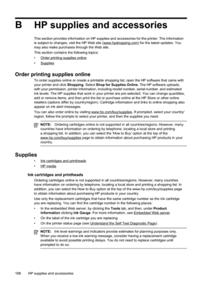 Page 192
BHP supplies and accessories
This section provides information on HP supplies and accessories for the printer. The information
is subject to changes, visit the HP Web site (www.hpshopping.com) for the latest updates. You
may also make purchases through the Web site.
This section contains the following topics:
•
Orderprintingsuppliesonline
•
Supplies
Order printing supplies online
To order supplies online or create a printable shopping list, open the HP software that came with
your printer and click...