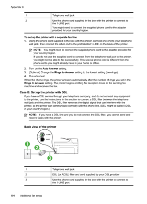 Page 198
1Telephone wall jack
2Use the phone cord supplied in the box with the printer to connect to
the 1-LINE port
You might need to connect the supplied phone cord to the adapter
provided for your country/region.
To set up the printer with a separate fax line
1.Using the phone cord supplied in the box with the printer, connect one end to your telephone
wall jack, then connect the other end to the port labeled 1-LINE on the \
back of the printer.
NOTE: You might need to connect the supplied phone cord to the...