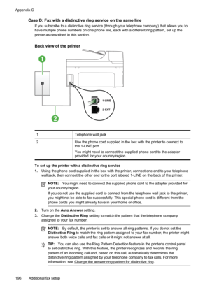 Page 200
Case D: Fax with a distinctive ring service on the same line
If you subscribe to a distinctive ring service (through your telephone company) that allows you to
have multiple phone numbers on one phone line, each with a different ring pattern, set up the
printer as described in this section.
Back view of the printer
1
2
1Telephone wall jack
2Use the phone cord supplied in the box with the printer to connect to
the 1-LINE port
You might need to connect the supplied phone cord to the adapter
provided for...