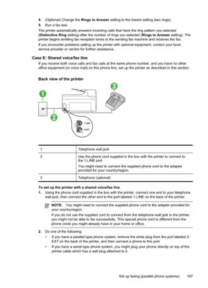 Page 201
4.(Optional) Change the  Rings to Answer setting to the lowest setting (two rings).
5. Run a fax test.
The printer automatically answers incoming calls that have the ring pattern you selected
( Distinctive Ring  setting) after the number of rings you selected ( Rings to Answer setting). The
printer begins emitting fax reception tones to the sending fax machine and receives the fax.
If you encounter problems setting up the printer with optional equipment, contact your local
service provider or vendor for...