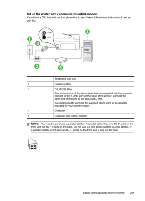 Page 205
Set up the printer with a computer DSL/ADSL modem
If you have a DSL line and use that phone line to send faxes, follow these instructions to set up
your fax.
1
3
25
4
1Telephone wall jack
2Parallel splitter
3DSL/ADSL filter
Connect one end of the phone jack that was supplied with the printer to
connect to the 1-LINE port on the back of the printer. Connect the
other end of the cord to the DSL/ADSL filter.
You might need to connect the supplied phone cord to the adapter
provided for your country/region....