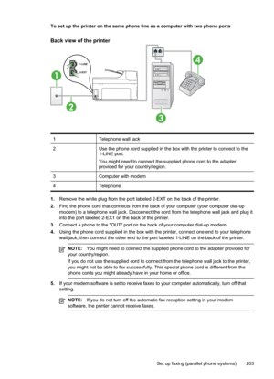 Page 207
To set up the printer on the same phone line as a computer with two phone ports
Back view of the printer
1
2
4
3
1Telephone wall jack
2Use the phone cord supplied in the box with the printer to connect to the
1-LINE port.
You might need to connect the supplied phone cord to the adapter
provided for your country/region.
3Computer with modem
4Telephone
1.Remove the white plug from the port labeled 2-EXT on the back of the printer.
2. Find the phone cord that connects from the back of your computer (your...