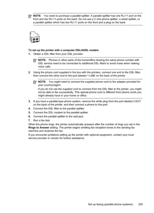 Page 209
NOTE:You need to purchase a parallel splitter. A parallel splitter has one RJ-11 port on the
front and two RJ-11 ports on the back. Do not use a 2–line phone splitter, a serial splitter, or
a parallel splitter which has two RJ-11 ports on the front and a plug on the back.
To set up the printer with a computer DSL/ADSL modem
1. Obtain a DSL filter from your DSL provider.
NOTE: Phones in other parts of the home/office sharing the same phone number with
DSL service need to be connected to additional DSL...