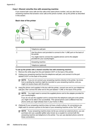 Page 210
Case I: Shared voice/fax line with answering machine
If you receive both voice calls and fax calls at the same phone number, and you also have an
answering machine that answers voice calls at this phone number, set up the printer as described
in this section.
Back view of the printer
1
34
2
1Telephone wall jack
2Use the phone cord provided to connect to the 1-LINE port on the back of
the printer
You might need to connect the supplied phone cord to the adapter
provided for your country/region.
3Answering...